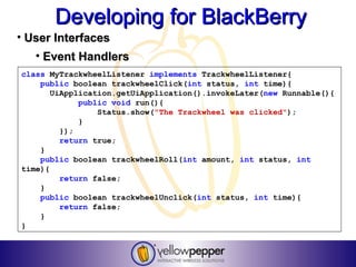 Developing for BlackBerry
• User Interfaces
   • Event Handlers
class MyTrackwheelListener implements TrackwheelListener{
    public boolean trackwheelClick(int status, int time){
       UiApplication.getUiApplication().invokeLater(new Runnable(){
             public void run(){
                 Status.show("The Trackwheel was clicked");
             }
         });
         return true;
    }
    public boolean trackwheelRoll(int amount, int status, int
time){
         return false;
    }
    public boolean trackwheelUnclick(int status, int time){
         return false;
    }
}
 