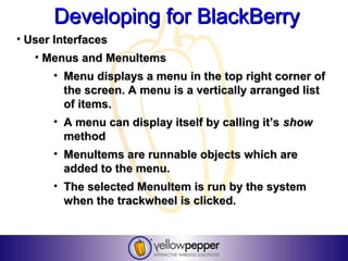 Developing for BlackBerry
• User Interfaces
   • Menus and MenuItems
      • Menu displays a menu in the top right corner of
        the screen. A menu is a vertically arranged list
        of items.
      • A menu can display itself by calling it’s show
        method
      • MenuItems are runnable objects which are
        added to the menu.
      • The selected MenuItem is run by the system
        when the trackwheel is clicked.
 