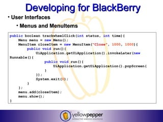 Developing for BlackBerry
• User Interfaces
   • Menus and MenuItems
public boolean trackwheelClick(int status, int time){
    Menu menu = new Menu();
    MenuItem closeItem = new MenuItem("Close", 1000, 1000){
        public void run(){
            UiApplication.getUiApplication().invokeLater(new
Runnable(){
                 public void run(){
                     UiApplication.getUiApplication().popScreen(
                 }
            });
            System.exit(0);
        }
    };
    menu.add(closeItem);
    menu.show();
}
 