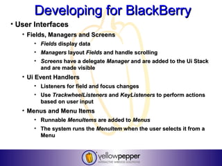 Developing for BlackBerry
• User Interfaces
   • Fields, Managers and Screens
      • Fields display data
      • Managers layout Fields and handle scrolling
      • Screens have a delegate Manager and are added to the Ui Stack
        and are made visible
   • Ui Event Handlers
      • Listeners for field and focus changes
      • Use TrackwheelListeners and KeyListeners to perform actions
        based on user input
   • Menus and Menu Items
      • Runnable MenuItems are added to Menus
      • The system runs the MenuItem when the user selects it from a
        Menu
 