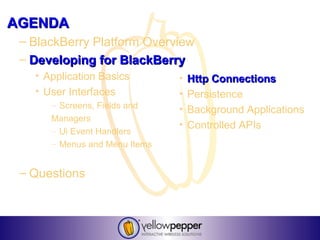 AGENDA
 – BlackBerry Platform Overview
 – Developing for BlackBerry
   • Application Basics        •   Http Connections
   • User Interfaces           •   Persistence
      – Screens, Fields and    •   Background Applications
      Managers
                               •   Controlled APIs
      – Ui Event Handlers
      – Menus and Menu Items


 – Questions
 