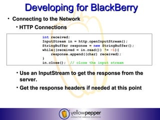 Developing for BlackBerry
• Connecting to the Network
   • HTTP Connections
             int received;
             InputStream in = http.openInputStream();
             StringBuffer response = new StringBuffer();
             while((received = in.read()) != -1){
                 response.append((char) received);
             }
             in.close(); // close the input stream


   • Use an InputStream to get the response from the
     server.
   • Get the response headers if needed at this point
 