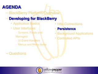 AGENDA
 – BlackBerry Platform Overview
 – Developing for BlackBerry
   • Application Basics        •   Http Connections
   • User Interfaces           •   Persistence
      – Screens, Fields and    •   Background Applications
      Managers
                               •   Controlled APIs
      – Ui Event Handlers
      – Menus and Menu Items


 – Questions
 