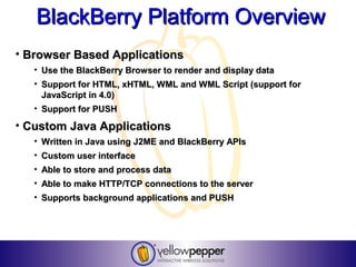 BlackBerry Platform Overview
• Browser Based Applications
   • Use the BlackBerry Browser to render and display data
   • Support for HTML, xHTML, WML and WML Script (support for
     JavaScript in 4.0)
   • Support for PUSH

• Custom Java Applications
   • Written in Java using J2ME and BlackBerry APIs
   • Custom user interface
   • Able to store and process data
   • Able to make HTTP/TCP connections to the server
   • Supports background applications and PUSH
 