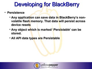 Developing for BlackBerry
• Persistence
   • Any application can save data in BlackBerry’s non-
     volatile flash memory. That data will persist across
     device resets
   • Any object which is marked ‘Persistable’ can be
     stored.
   • All API data types are Persistable
 