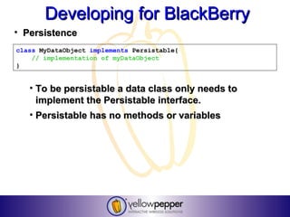 Developing for BlackBerry
• Persistence
class MyDataObject implements Persistable{
    // implementation of myDataObject
}


   • To be persistable a data class only needs to
     implement the Persistable interface.
   • Persistable has no methods or variables
 