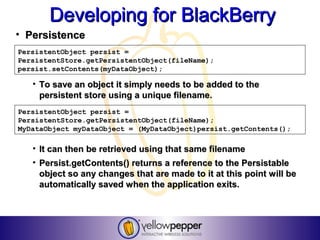 Developing for BlackBerry
• Persistence
PersistentObject persist =
PersistentStore.getPersistentObject(fileName);
persist.setContents(myDataObject);

   • To save an object it simply needs to be added to the
     persistent store using a unique filename.
PersistentObject persist =
PersistentStore.getPersistentObject(fileName);
MyDataObject myDataObject = (MyDataObject)persist.getContents();

   • It can then be retrieved using that same filename
   • Persist.getContents() returns a reference to the Persistable
     object so any changes that are made to it at this point will be
     automatically saved when the application exits.
 