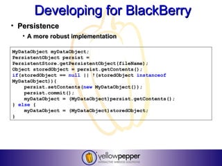 Developing for BlackBerry
• Persistence
   • A more robust implementation

MyDataObject myDataObject;
PersistentObject persist =
PersistentStore.getPersistentObject(fileName);
Object storedObject = persist.getContents();
if(storedObject == null || !(storedObject instanceof
MyDataObject)){
    persist.setContents(new MyDataObject());
    persist.commit();
    myDataObject = (MyDataObject)persist.getContents();
} else {
    myDataObject = (MyDataObject)storedObject;
}
 