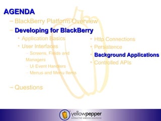 AGENDA
 – BlackBerry Platform Overview
 – Developing for BlackBerry
   • Application Basics        •   Http Connections
   • User Interfaces           •   Persistence
      – Screens, Fields and    •   Background Applications
      Managers
                               •   Controlled APIs
      – Ui Event Handlers
      – Menus and Menu Items


 – Questions
 