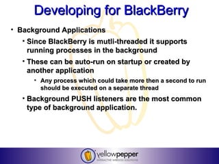 Developing for BlackBerry
• Background Applications
   • Since BlackBerry is mutli-threaded it supports
     running processes in the background
   • These can be auto-run on startup or created by
     another application
      • Any process which could take more then a second to run
        should be executed on a separate thread
   • Background PUSH listeners are the most common
     type of background application.
 