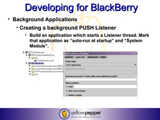 Developing for BlackBerry
• Background Applications
   • Creating a background PUSH Listener
      • Build an application which starts a Listener thread. Mark
        that application as “auto-run at startup” and “System
        Module”.
 