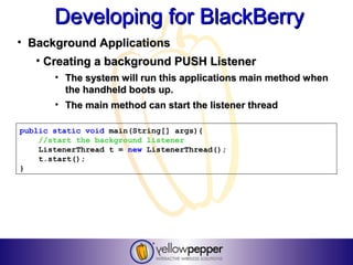 Developing for BlackBerry
• Background Applications
   • Creating a background PUSH Listener
       • The system will run this applications main method when
         the handheld boots up.
       • The main method can start the listener thread

public static void main(String[] args){
    //start the background listener
    ListenerThread t = new ListenerThread();
    t.start();
}
 