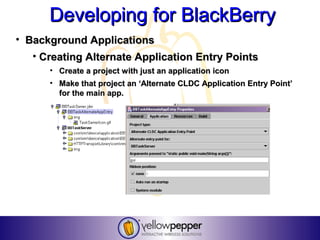 Developing for BlackBerry
• Background Applications
   • Creating Alternate Application Entry Points
      • Create a project with just an application icon
      • Make that project an ‘Alternate CLDC Application Entry Point’
        for the main app.
 