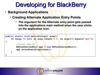 Developing for BlackBerry
• Background Applications
   • Creating Alternate Application Entry Points
       • The argument for the Alternate entry point gets passed
         into the applications main method when the user clicks
         on the application icon.

public static void main(String[] args){
    if (args != null && args.length > 0 && args[0].equals("gui"))
{
        //start the UI
        BBTaskServerMain app = new BBTaskServerMain();
        app.enterEventDispatcher();
    }
}
 
