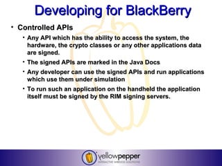 Developing for BlackBerry
• Controlled APIs
   • Any API which has the ability to access the system, the
     hardware, the crypto classes or any other applications data
     are signed.
   • The signed APIs are marked in the Java Docs
   • Any developer can use the signed APIs and run applications
     which use them under simulation
   • To run such an application on the handheld the application
     itself must be signed by the RIM signing servers.
 