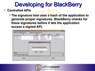 Developing for BlackBerry
• Controlled APIs
   • The signature tool uses a hash of the application to
     generate proper signatures. BlackBerry checks for
     these signatures before it lets the application
     access a signed API.
 