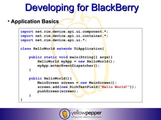Developing for BlackBerry
• Application Basics
    import net.rim.device.api.ui.component.*;
    import net.rim.device.api.ui.container.*;
    import net.rim.device.api.ui.*;

    class HelloWorld extends UiApplication{

        public static void main(String[] args){
            HelloWorld myApp = new HelloWorld();
            myApp.enterEventDispatcher();
        }

        public HelloWorld(){
            MainScreen screen = new MainScreen();
            screen.add(new RichTextField(“Hello World!”));
            pushScreen(screen);
        }
    }
 