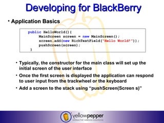 Developing for BlackBerry
• Application Basics
        public HelloWorld(){
             MainScreen screen = new MainScreen();
             screen.add(new RichTextField(“Hello World!”));
             pushScreen(screen);
         }


   • Typically, the constructor for the main class will set up the
     initial screen of the user interface
   • Once the first screen is displayed the application can respond
     to user input from the trackwheel or the keyboard
   • Add a screen to the stack using “pushScreen(Screen s)”
 