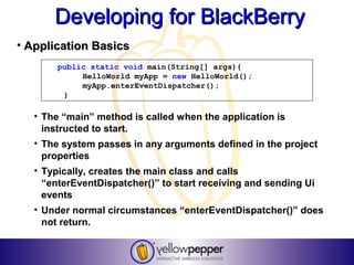 Developing for BlackBerry
• Application Basics
        public static void main(String[] args){
             HelloWorld myApp = new HelloWorld();
             myApp.enterEventDispatcher();
         }

   • The “main” method is called when the application is
     instructed to start.
   • The system passes in any arguments defined in the project
     properties
   • Typically, creates the main class and calls
     “enterEventDispatcher()” to start receiving and sending Ui
     events
   • Under normal circumstances “enterEventDispatcher()” does
     not return.
 