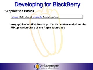 Developing for BlackBerry
• Application Basics
     class HelloWorld extends UiApplication{


   • Any application that does any Ui work must extend either the
     UiApplication class or the Application class
 