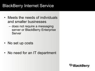 BlackBerry Internet Service Meets the needs of individuals and smaller businesses  does not require a messaging server or BlackBerry Enterprise Server No set up costs No need for an IT department   