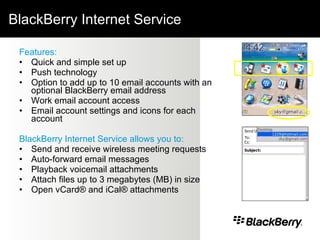 BlackBerry Internet Service Features: Quick and simple set up Push technology Option to add up to 10 email accounts with an optional BlackBerry email address Work email account access Email account settings and icons for each account BlackBerry Internet Service allows you to: Send and receive wireless meeting requests Auto-forward email messages Playback voicemail attachments Attach files up to 3 megabytes (MB) in size Open vCard® and iCal® attachments  