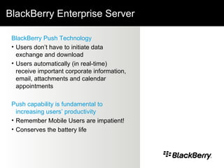 BlackBerry Enterprise Server BlackBerry Push Technology Users don’t have to initiate data exchange and download Users automatically (in real-time) receive important corporate information, email, attachments and calendar appointments  Push capability is fundamental to increasing users’ productivity Remember Mobile Users are impatient! Conserves the battery life 