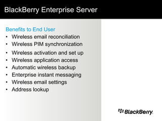 BlackBerry Enterprise Server Benefits to End User Wireless email reconciliation Wireless PIM synchronization Wireless activation and set up Wireless application access Automatic wireless backup Enterprise instant   messaging Wireless email settings Address lookup 