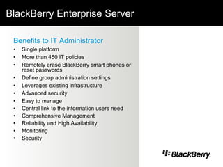 BlackBerry Enterprise Server Benefits to IT Administrator Single platform More than 450 IT policies Remotely erase BlackBerry smart phones or reset passwords Define group administration settings Leverages existing infrastructure Advanced security Easy to manage Central link to the information users need Comprehensive Management  Reliability and High Availability Monitoring  Security  
