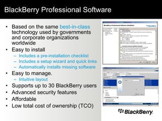 BlackBerry Professional Software Based on the same  best-in-class  technology used by governments and corporate organizations worldwide  Easy to install Includes a pre-installation checklist   Includes a setup wizard and quick links Automatically installs missing software Easy to manage.  Intuitive layout  Supports up to 30 BlackBerry users  Advanced security features Affordable  Low total cost of ownership (TCO) 