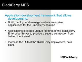 BlackBerry MDS Application development framework that allows developers to: Build, deploy, and manage custom enterprise applications for the BlackBerry solution Applications leverage unique features of the BlackBerry Enterprise Server to provide a secure connection from behind the firewall Increase the ROI of the BlackBerry deployment, data plans 