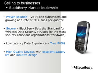 Selling to businesses -  BlackBerry   Market leadership Proven solution  –  25 Million subscribers and growing at a rate of 3M+ subs per quarter Secure  – BlackBerry Sets the Standard for Wireless Data Security (trusted by the most security conscious organizations worldwide) Low Latency Data Experience –  True PUSH High Quality Devices  with  excellent battery life  and  intuitive design   