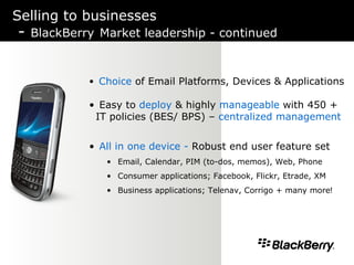 Selling to businesses -  BlackBerry   Market leadership - continued Choice  of Email Platforms, Devices & Applications Easy to  deploy  & highly  manageable  with 450 + IT policies (BES/ BPS) –  centralized management All in one device -  Robust end user feature set  Email, Calendar, PIM (to-dos, memos), Web, Phone Consumer applications; Facebook, Flickr, Etrade, XM Business applications; Telenav, Corrigo + many more ! 