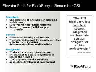 Elevator Pitch for BlackBerry – Remember CSI Complete Complete End-to-End Solution (device & middleware) Supports All Major Email Platforms Research, develop, sell & support  1 vendor Secure End-to-End Security Architecture Trusted and deployed by security-sensitive organizations, including Government/Military and Hospitals Integrated Works with existing infrastructure Enables mobile access to applications behind the firewall 1000 approved vendor solutions Application development environment "The RIM BlackBerry is a  complete ,  secure ,  integrated  wireless data solution designed for mobile professionals.” Source: IDC July/05 