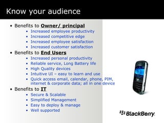 Know your audience     Benefits to  Owner/ principal Increased employee productivity Increased competitive edge Increased employee satisfaction Increased customer satisfaction Benefits to  End Users Increased personal productivity Reliable service, Long Battery life High Quality devices Intuitive UI – easy to learn and use Quick access email, calendar, phone, PIM, internet & corporate data; all in one device Benefits to  IT Secure & Scalable Simplified Management Easy to deploy & manage Well supported 