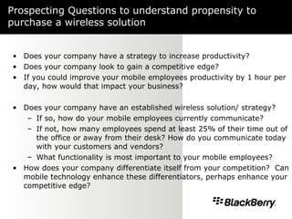 Prospecting Questions to understand propensity to purchase a wireless solution Does your company have a strategy to increase productivity?  Does your company look to gain a competitive edge?  If you could improve your mobile employees productivity by 1 hour per day, how would that impact your business? Does your company have an established wireless solution/ strategy?  If so, how do your mobile employees currently communicate?  If not, how many employees spend at least 25% of their time out of the office or away from their desk? How do you communicate today with your customers and vendors? What functionality is most important to your mobile employees? How does your company differentiate itself from your competition?  Can mobile technology enhance these differentiators, perhaps enhance your competitive edge? 