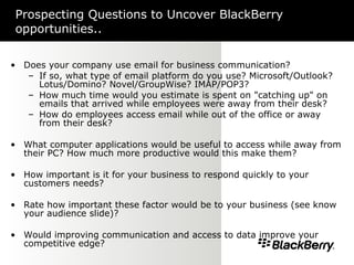 Prospecting Questions to Uncover BlackBerry opportunities.. Does your company use email for business communication?  If so, what type of email platform do you use? Microsoft/Outlook? Lotus/Domino? Novel/GroupWise? IMAP/POP3? How much time would you estimate is spent on "catching up" on emails that arrived while employees were away from their desk? How do employees access email while out of the office or away from their desk? What computer applications would be useful to access while away from their PC? How much more productive would this make them? How important is it for your business to respond quickly to your customers needs?  Rate how important these factor would be to your business (see know your audience slide)? Would improving communication and access to data improve your competitive edge? 