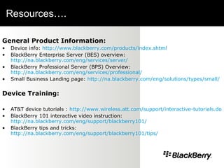 Resources….  General Product Information: Device info:  http://www.blackberry.com/products/index.shtml BlackBerry Enterprise Server (BES) overview:  http://na.blackberry.com/eng/services/server/ BlackBerry Professional Server (BPS) Overview:  http://na.blackberry.com/eng/services/professional/ Small Business Landing page:  http://na.blackberry.com/eng/solutions/types/small/ Device Training: AT&T device tutorials :  http://www.wireless.att.com/support/interactive-tutorials.do   BlackBerry 101 interactive video instruction:  http://na.blackberry.com/eng/support/blackberry101/ BlackBerry tips and tricks:  http://na.blackberry.com/eng/support/blackberry101/tips/ 