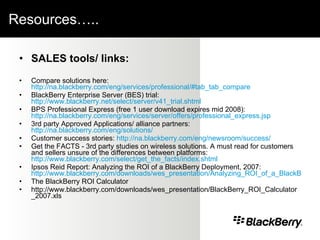 Resources…..  SALES tools/ links: Compare solutions here:  http://na.blackberry.com/eng/services/professional/#tab_tab_compare BlackBerry Enterprise Server (BES) trial:  http://www.blackberry.net/select/server/v41_trial.shtml BPS Professional Express (free 1 user download expires mid 2008):  http://na.blackberry.com/eng/services/server/offers/professional_express.jsp 3rd party Approved Applications/ alliance partners:  http://na.blackberry.com/eng/solutions/ Customer success stories:  http://na.blackberry.com/eng/newsroom/success/ Get the FACTS - 3rd party studies on wireless solutions. A must read for customers and sellers unsure of the differences between platforms:  http://www.blackberry.com/select/get_the_facts/index.shtml Ipsos Reid Report: Analyzing the ROI of a BlackBerry Deployment, 2007:  http://www.blackberry.com/downloads/wes_presentation/Analyzing_ROI_of_a_BlackBerry_Deployment-2007.pdf The BlackBerry ROI Calculator http://www.blackberry.com/downloads/wes_presentation/BlackBerry_ROI_Calculator_2007.xls 