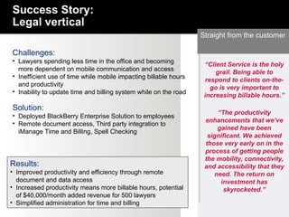 Straight from the customer Challenges: Lawyers spending less time in the office and becoming more dependent on mobile communication and access Inefficient use of time while mobile impacting billable hours and productivity Inability to update time and billing system while on the road Solution: Deployed BlackBerry Enterprise Solution to employees  Remote document access, Third party integration to iManage Time and Billing, Spell Checking Results: Improved productivity and efficiency through remote document and data access Increased productivity means more billable hours, potential of $40,000/month added revenue for 500 lawyers Simplified administration for time and billing Success Story: Legal vertical “ The productivity enhancements that we’ve gained have been significant. We achieved those very early on in the process of getting people the mobility, connectivity, and accessibility that they need. The return on investment has skyrocketed.” “ Client Service is the holy grail. Being able to respond to clients on-the-go is very important to increasing billable hours.” 