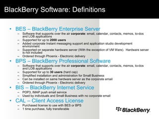 BlackBerry Software: Definitions BES – BlackBerry Enterprise Server Software that supports over the air  corporate : email, calendar, contacts, memos, to-dos and LOB applications  Supported for up to  2000 users Added corporate Instant messaging support and application studio development environment Supported on separate hardware server (With the exception of VM Ware).  Hardware server is not included  Ordered through Phoenix - Electronic delivery BPS – BlackBerry Professional Software Software that supports over the air  corporate : email, calendar, contacts, memos, to-dos and LOB applications Supported for up to  30 users  (hard cap) Simplified installation and administration for Small Business Can be installed on same hardware server as the corporate email Ordered through Phoenix - Electronic delivery BIS – BlackBerry Internet Service POP3, IMAP push email service Used by individuals and Small Business with no corporate email CAL – Client Access License Purchased license to use with BES or BPS  1 time purchase, fully transferable 