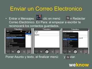 Enviar un Correo Electronico
• Entrar a Mensajes      y clic en menú    y en Redactar
  Correo Electrónico. En Para: al empezar a escribir te
  reconocerá los contactos guardados.




Poner Asunto y texto, al finalizar menú:   y Enviar.
 
