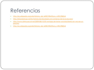 Referenciashttp://es.wikipedia.org/wiki/Historia_del_tel%C3%A9fono_m%C3%B3vilhttp://blackberrypr.net/la-historia-de-blackberry-el-comienzo-de-la-evolucion/http://www.dahousecat.net/2009/08/10/20-ventajas-de-tener-una-blackberry-en-vez-de-un-iphone/http://es.wikipedia.org/wiki/Historia_del_tel%C3%A9fono_m%C3%B3vil