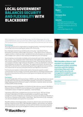 “With BlackBerry Balance staff 
members can separate work 
and personal content, providing 
councilors with the freedom 
and privacy they want, while 
delivering the security and 
management needed to secure 
the business portion of the 
devices.” 
Gerard Paans 
Automation Coordinator 
Beuningen City Council 
With a population of more than 25,000 people, the City of Beuningen lies in the 
eastern Netherlands and covers the towns of Beuningen, Ewijk, Winssen and Weurt. 
The local government is led by the mayor and supported by aldermen and civil service. 
The Challenge 
Beuningen City Council is responsible for managing projects, improving infrastructure, 
controlling finances and meeting the needs of the community. 
“Our employees need to be accessible to the community,” says Gerard Paans, 
Automation Coordinator at Beuningen City Council. “They need to ensure roads are 
in good condition, streets are clean, recreational and cultural spaces are maintained, 
and strategies are in place to react quickly to emergencies such as flooding.” 
Council workers must be able to reliably communicate with each other, regardless of 
their location. “Our employees need mobile devices that enable productivity and are 
well-suited to support their business and personal needs. There was also demand for 
us to support a broader range of devices like tablets, so that our employees could have 
more flexibility to do their jobs,” said Paans. “As a government entity, any device we 
allow staff to use must be in compliance with government regulations to ensure we do 
not compromise the security of sensitive financial and legislative information.” 
The City Council needed a robust mobile solution that would support constant 
communication across a range of corporate-owned devices, providing employees with 
the tools to be productive and the Council with government-grade security to meet 
regulations. 
The Solution 
As an existing BlackBerry® Enterprise Server 5 (BES5) user, Beuningen City Council valued 
the high level of security and control BlackBerry provided. The Council’s IT department 
began exploring solutions that would support a multi-device corporate owned, personally 
enabled (COPE) mobile strategy. 
“We looked at solutions by MobileIron and Sophos but after extensive research, BlackBerry 
Enterprise Service 10 (BES10) stood out because of the simplicity of the migration and its 
multi-platform device management capabilities,” explained Paans. 
Upgrading to BES10 was a straightforward process for the Council. “We now manage 
a number of BlackBerry Z10 devices as well tablets running iOS through a single 
management console. Employees can now work and communicate almost as effectively on 
the move as if they were at their desks,” noted Paans. “With Documents To Go, employees 
can view and edit plans and reports from any location.” 
BlackBerry Balance technology enables councilors to attend to their personal lives while 
putting in long hours at the office. “With BlackBerry Balance, staff members can separate 
work and personal content, providing councilors with the freedom and privacy they want, 
while delivering the security and management needed to secure the business portion of 
LOCAL GOVERNMENT 
BALANCES SECURITY 
AND FLEXIBILITY WITH 
BLACKBERRY 
CASE STUDY Industry 
• Government / Public Sector 
Region 
• EMEA 
Company Size 
• Small 
Solution 
• BlackBerry® 10 smartphones 
• BlackBerry® Balance™ technology 
• BlackBerry® Enterprise Service 10 
(BES10) 
• Secure Work Space for iOS 
 