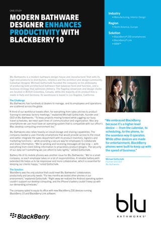 “We embraced BlackBerry
because it’s a higher level
device — from the calendar, to
scheduling, to the phone, to
the seamless way it operates.
While other devices are made
for entertainment, BlackBerry
phones were built to keep up with
the speed of business.”
Michael Gottschalk
Founder and CEO
Blu Bathworks
Blu Bathworks is a modern bathware design-house and manufacturer that sells its
high-end products to distributors, retailers and the architect and design community.
Canadian designer Michael Gottschalk founded the company on his philosophy
of producing bold architectural bathware that balances form and function, and a
business strategy that optimizes delivery. The flagship showroom and design studio
are located in British Columbia, Canada, while the majority of its product line is
made in Italy and Germany. Its warehouse is based in Los Angeles, California.
The Challenge
Blu Bathworks has hundreds of dealers to manage, and its employees and operations
are scattered across the globe.
“A third of our workforce travels often, for everything from sales pitches to product
training to overseas factory meetings,” explained Michael Gottschalk, founder and
CEO of Blu Bathworks. “To keep projects moving forward while juggling our busy
travel schedules, we need open lines of communication and organization. Also any
smartphone we use must have an operating system that is compatible with our office’s
Mac desktop computing environment too.”
Blu Bathworks also relies heavily on cloud storage and sharing capabilities. The
company needed a user-friendly smartphone that would provide access to the cloud
and better integrate the sales department with its product inventory, logistics and
marketing functions – while providing a secure way for employees to collaborate
and share information. “We’re sending and receiving messages all day long — with
everything from client billing information to proprietary product designs. The security
of our data isn’t something we can afford to take lightly,” added Gottschalk.
Battery life of its mobile phones was another issue for Blu Bathworks. “We’re a small
company, so each employee takes on a lot of responsibilities. A reliable battery with
extended life helps us to be responsive and more collaborative, which is essential for
keeping our clients happy,” noted Gottschalk.
The Solution
BlackBerry was the only solution that could meet Blu Bathworks’ collaboration,
productivity and security needs.“For two months we tested other phones in our
environment,” explained Gottschalk.“Right away we realized the Android operating system
couldn’t support our desktop computing, and the iPhone’s battery couldn’t keep up with
our demanding schedules.”
The company opted to equip its office with new BlackBerry Z30 devices running
BlackBerry 10 and BlackBerry Link software.
MODERN BATHWARE
DESIGNER ENHANCES
PRODUCTIVITYWITH
BLACKBERRY10
CASE STUDY
Industry
• Manufacturing, Interior Design
Region
• North America, Europe
Solution
• BlackBerry® Z30 smartphones
• BlackBerry® Link
• BBM™
 