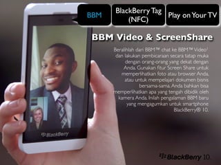 BlackBerry Tag
BBM                   Play on Your TV
           (NFC)

BBM Video & ScreenShare
      Beralihlah dari BBM™ chat ke BBM™ Video1
       dan lakukan pembicaraan secara tatap muka
            dengan orang-orang yang dekat dengan
          Anda. Gunakan ﬁtur Screen Share untuk
         memperlihatkan foto atau browser Anda,
           atau untuk mempelajari dokumen bisnis
                  bersama-sama. Anda bahkan bisa
      memperlihatkan apa yang tengah dibidik oleh
        kamera Anda. Inilah pengalaman BBM baru
             yang mengagumkan untuk smartphone
                                 BlackBerry® 10.
 