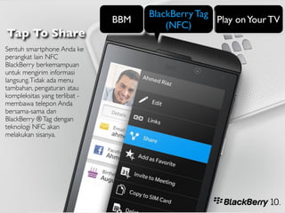 BlackBerry Tag
                               BBM                  Play on Your TV
                                         (NFC)
Tap To Share
Sentuh smartphone Anda ke
perangkat lain NFC
BlackBerry berkemampuan
untuk mengirim informasi
langsung. Tidak ada menu
tambahan, pengaturan atau
kompleksitas yang terlibat -
membawa telepon Anda
bersama-sama dan
BlackBerry ® Tag dengan
teknologi NFC akan
melakukan sisanya.
 