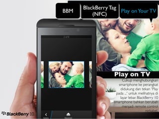 BlackBerry Tag
BBM                  Play on Your TV
          (NFC)




                  Play on TV
                       Cukup menghubungkan
                    smartphone ke perangkat
                     didukung dan tekan 'Play
                   pada ...' untuk melihatnya di
                     layar lebar. BlackBerry 10
                  smartphone bahkan berubah
                      menjadi remote control
                                       nirkabel.
 