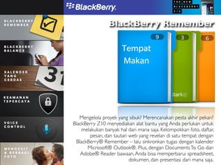 BlackBerry Remember




   Mengelola proyek yang sibuk? Merencanakan pesta akhir pekan?
BlackBerry Z10 menyediakan alat bantu yang Anda perlukan untuk
    melakukan banyak hal dari mana saja. Kelompokkan foto, daftar,
        pesan, dan tautan web yang revelan di satu tempat dengan
 BlackBerry® Remember – lalu sinkronkan tugas dengan kalender
      Microsoft® Outlook®. Plus, dengan Documents To Go dan
   Adobe® Reader bawaan, Anda bisa memperbarui spreadsheet,
                          dokumen, dan presentasi dari mana saja.
 