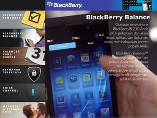 BlackBerry Balance
              Gunakan smartphone
           BlackBerry® Z10 Anda
        untuk pekerjaan, dan akses
       email, aplikasi, dan dokumen
     tanpa membahayakan konten
                        pribadi Anda.
             BlackBerry Balance™
            menjaga agar informasi
        pribadi Anda tetap rahasia
             dan terpisah dari data
       pekerjaan. Beralihlah antara
       berbagai proﬁl dengan satu
               gerakan sederhana.
 